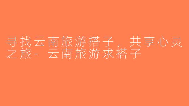 寻找云南旅游搭子，共享心灵之旅-云南旅游求搭子