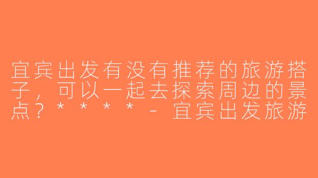 宜宾出发有没有推荐的旅游搭子，可以一起去探索周边的景点？****-宜宾出发旅游搭子