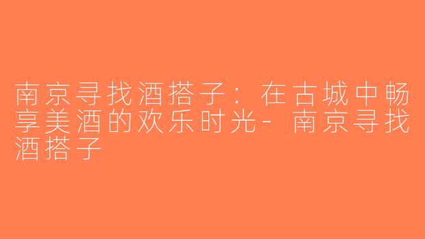 南京寻找酒搭子：在古城中畅享美酒的欢乐时光-南京寻找酒搭子