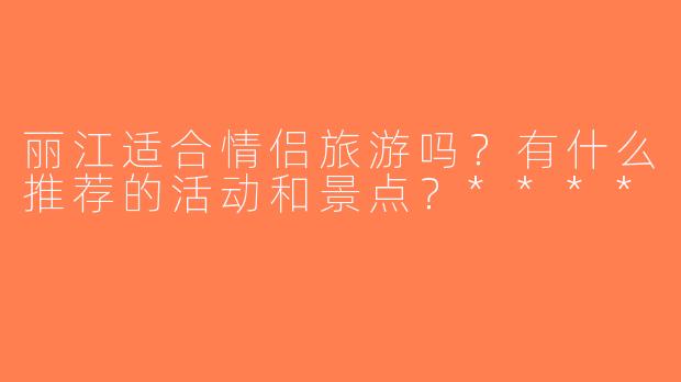 丽江适合情侣旅游吗？有什么推荐的活动和景点？****