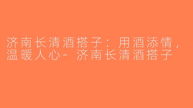 济南长清酒搭子：用酒添情，温暖人心-济南长清酒搭子