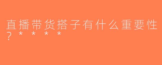 直播带货搭子有什么重要性？****