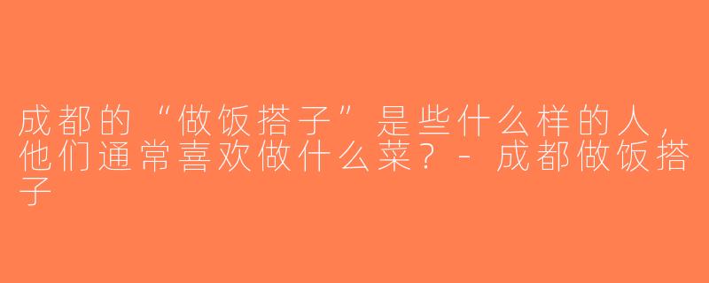 成都的“做饭搭子”是些什么样的人，他们通常喜欢做什么菜？-成都做饭搭子