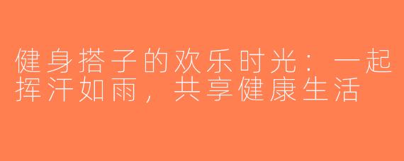 健身搭子的欢乐时光：一起挥汗如雨，共享健康生活