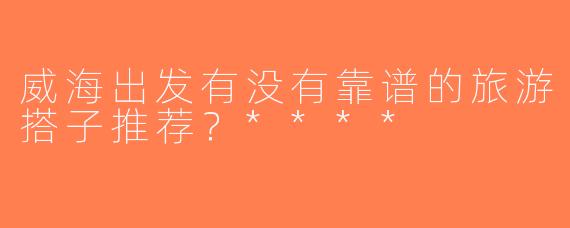 威海出发有没有靠谱的旅游搭子推荐？****