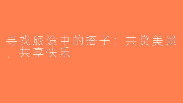 寻找旅途中的搭子：共赏美景，共享快乐