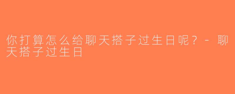 你打算怎么给聊天搭子过生日呢？-聊天搭子过生日