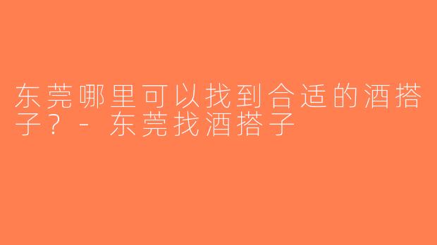 东莞哪里可以找到合适的酒搭子？-东莞找酒搭子
