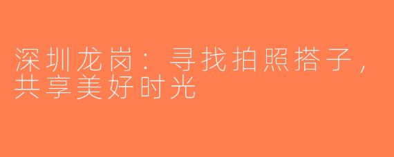 深圳龙岗：寻找拍照搭子，共享美好时光