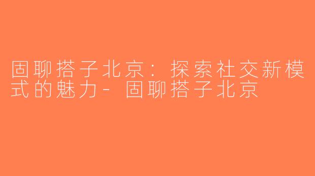 固聊搭子北京：探索社交新模式的魅力-固聊搭子北京