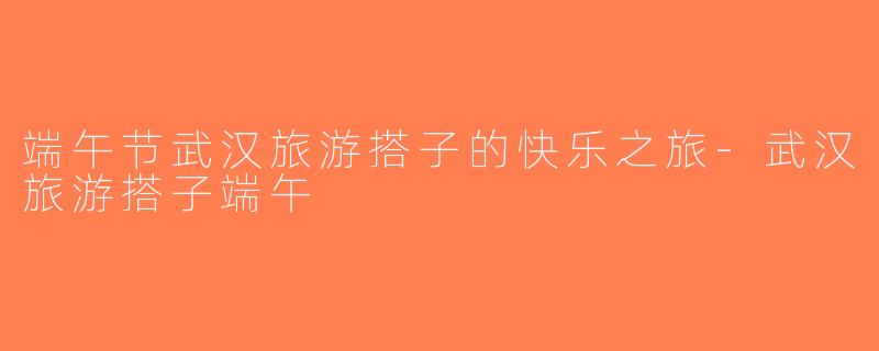 端午节武汉旅游搭子的快乐之旅-武汉旅游搭子端午