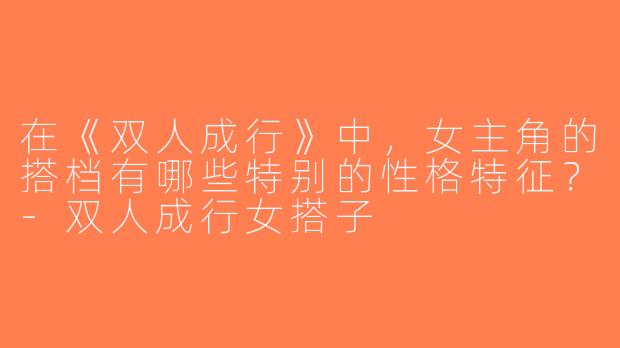 在《双人成行》中，女主角的搭档有哪些特别的性格特征？-双人成行女搭子