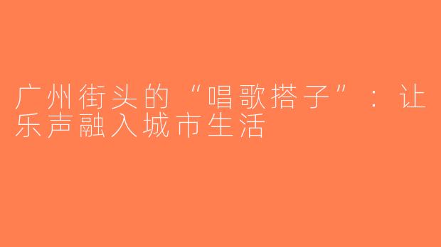 广州街头的“唱歌搭子”：让乐声融入城市生活