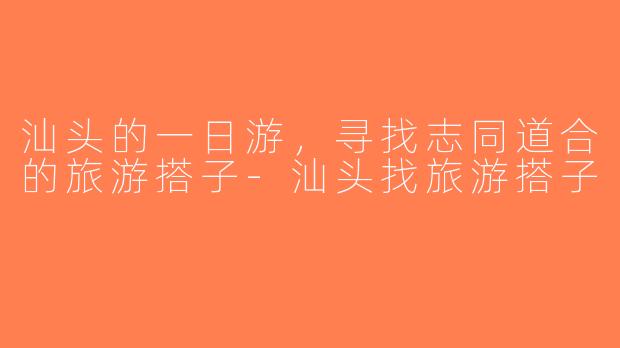 汕头的一日游，寻找志同道合的旅游搭子-汕头找旅游搭子