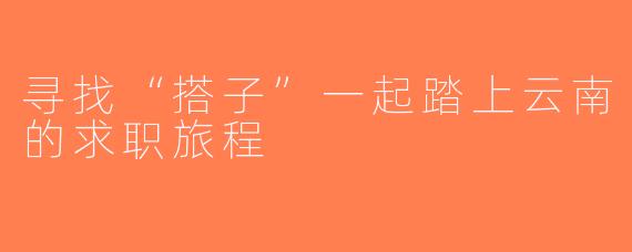 寻找“搭子”一起踏上云南的求职旅程