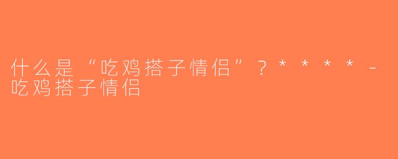 什么是“吃鸡搭子情侣”？****-吃鸡搭子情侣