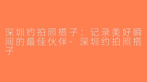 深圳约拍照搭子：记录美好瞬间的最佳伙伴-深圳约拍照搭子