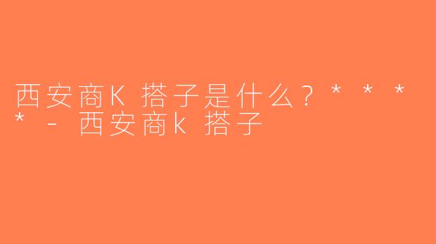 西安商K搭子是什么？****-西安商k搭子
