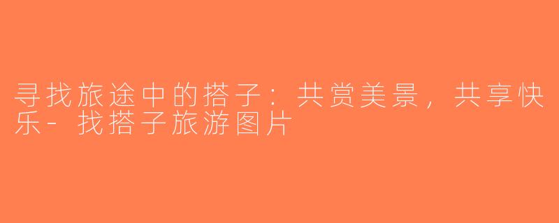 寻找旅途中的搭子：共赏美景，共享快乐-找搭子旅游图片