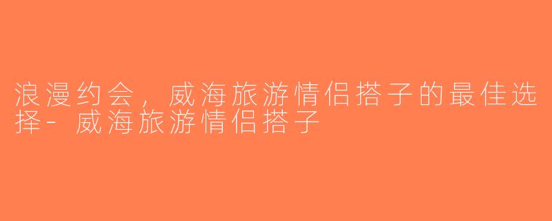 浪漫约会，威海旅游情侣搭子的最佳选择-威海旅游情侣搭子