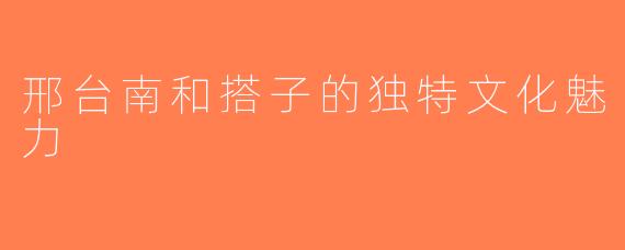 邢台南和搭子的独特文化魅力