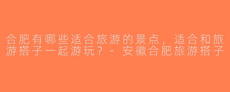 合肥有哪些适合旅游的景点，适合和旅游搭子一起游玩？-安徽合肥旅游搭子