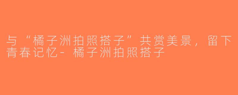 与“橘子洲拍照搭子”共赏美景，留下青春记忆-橘子洲拍照搭子