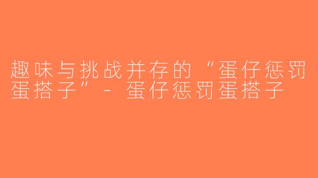 趣味与挑战并存的“蛋仔惩罚蛋搭子”-蛋仔惩罚蛋搭子