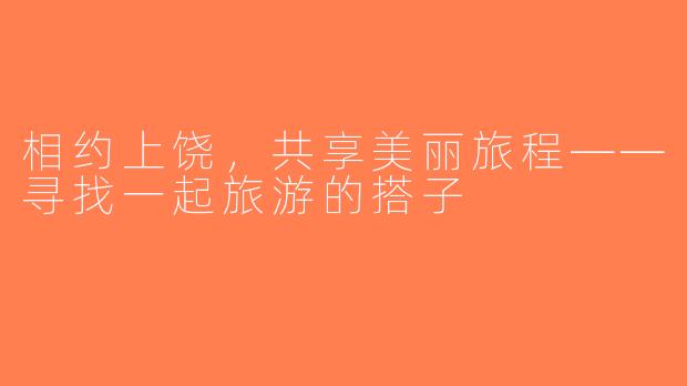 相约上饶，共享美丽旅程——寻找一起旅游的搭子