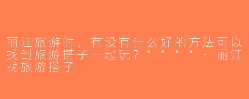 丽江旅游时，有没有什么好的方法可以找到旅游搭子一起玩？****-丽江找旅游搭子