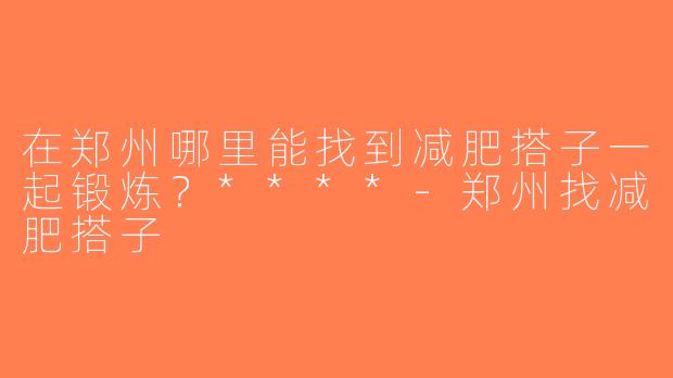 在郑州哪里能找到减肥搭子一起锻炼？****-郑州找减肥搭子