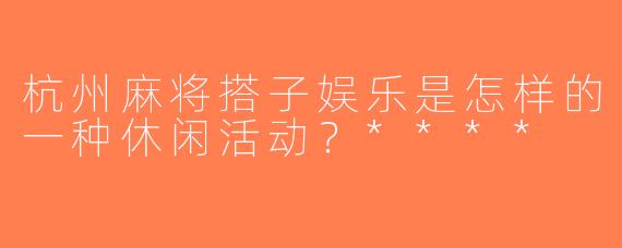 杭州麻将搭子娱乐是怎样的一种休闲活动？****
