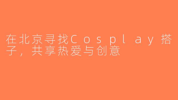 在北京寻找Cosplay搭子，共享热爱与创意