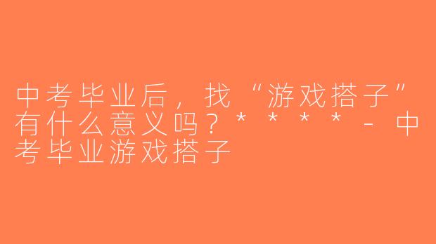 中考毕业后，找“游戏搭子”有什么意义吗？****-中考毕业游戏搭子