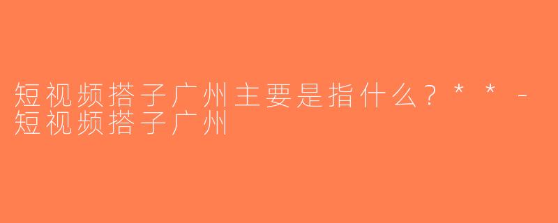 短视频搭子广州主要是指什么？**-短视频搭子广州