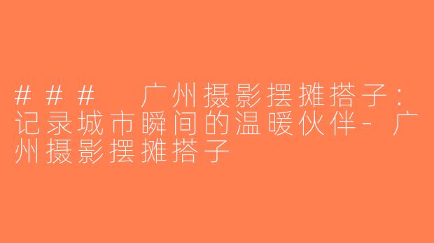 ### 广州摄影摆摊搭子：记录城市瞬间的温暖伙伴-广州摄影摆摊搭子