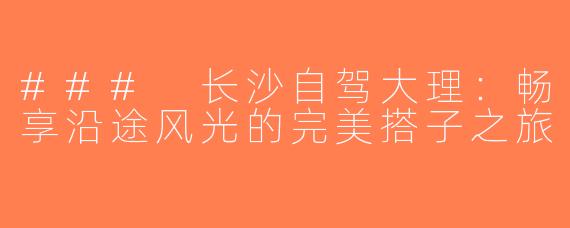 ### 长沙自驾大理：畅享沿途风光的完美搭子之旅