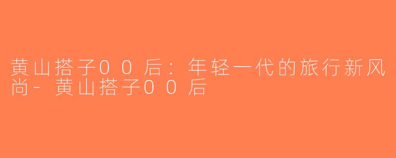 黄山搭子00后：年轻一代的旅行新风尚-黄山搭子00后