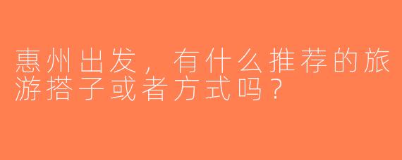 惠州出发，有什么推荐的旅游搭子或者方式吗？