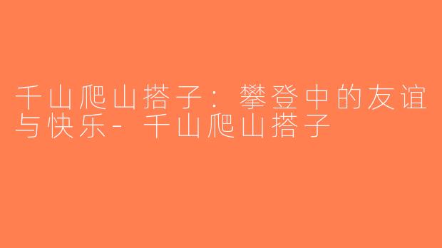 千山爬山搭子：攀登中的友谊与快乐-千山爬山搭子