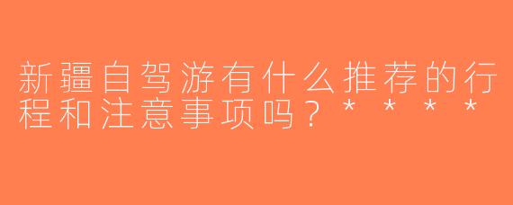新疆自驾游有什么推荐的行程和注意事项吗？****