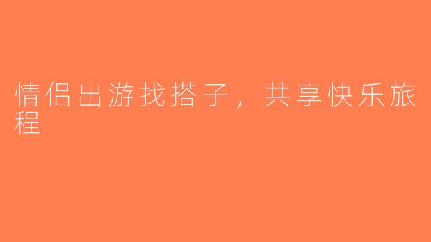 情侣出游找搭子，共享快乐旅程