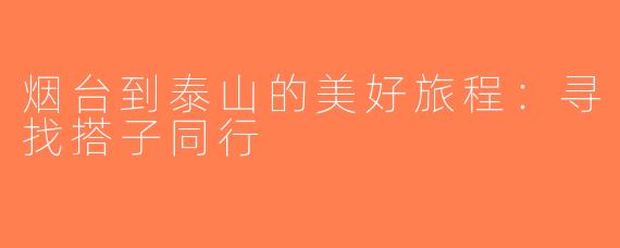 烟台到泰山的美好旅程：寻找搭子同行