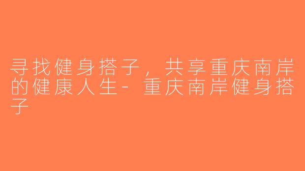 寻找健身搭子，共享重庆南岸的健康人生-重庆南岸健身搭子