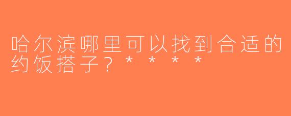 哈尔滨哪里可以找到合适的约饭搭子？****