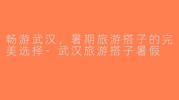 畅游武汉，暑期旅游搭子的完美选择-武汉旅游搭子暑假