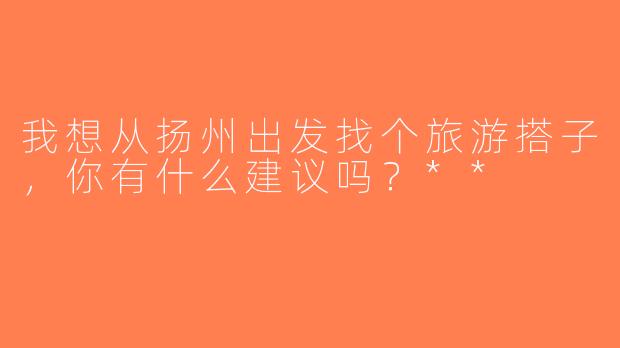 我想从扬州出发找个旅游搭子，你有什么建议吗？**