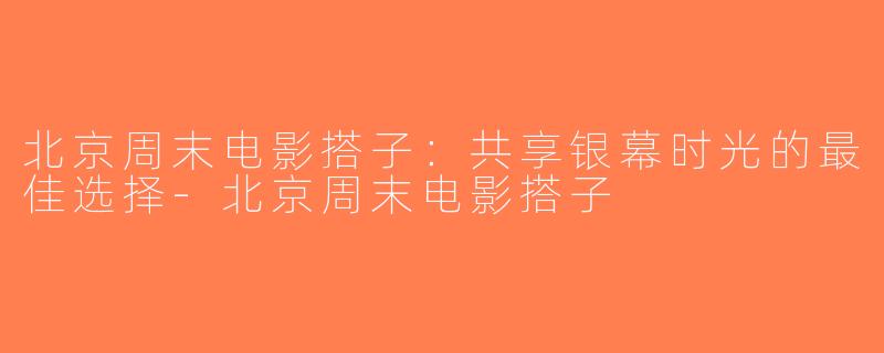 北京周末电影搭子：共享银幕时光的最佳选择-北京周末电影搭子