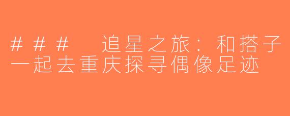 ### 追星之旅：和搭子一起去重庆探寻偶像足迹