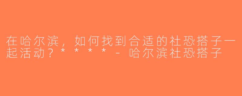 在哈尔滨，如何找到合适的社恐搭子一起活动？****-哈尔滨社恐搭子